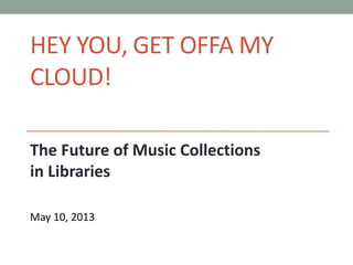 HEY YOU, GET OFFA MY
CLOUD!
The Future of Music Collections
in Libraries
May 10, 2013
 