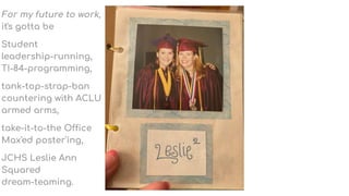 For my future to work,
it's gotta be
Student
leadership-running,
TI-84-programming,
tank-top-strap-ban
countering with ACLU
armed arms,
take-it-to-the Office
Max'ed poster'ing,
JCHS Leslie Ann
Squared
dream-teaming.
 
