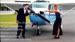 For my future to work, it's gotta be
Servant-heart-serving,
prom-plane co-piloting,
4H sheep-raising,
Kenny G sax-playing,
no-saddle intuitive-rider-riding.
 