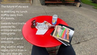 The future of my work
is directing my lunch
money away from
$14 salads,
towards food trucks
powered by
entrepreneurial
immigrants
and graduates of
schooling
who want to make
vegan carrot fries in
lieu of a desk job.
 