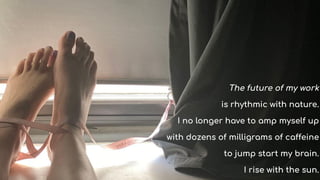 The future of my work
is rhythmic with nature.
I no longer have to amp myself up
with dozens of milligrams of caffeine
to jump start my brain.
I rise with the sun.
 