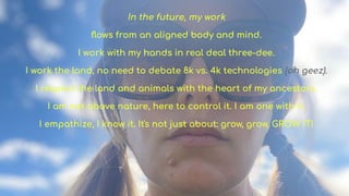 In the future, my work
?ows from an aligned body and mind.
I work with my hands in real deal three-dee.
I work the land, no need to debate 8k vs. 4k technologies (oh geez).
I respect the land and animals with the heart of my ancestors.
I am not above nature, here to control it. I am one with it.
I empathize, I know it. It's not just about: grow, grow, GROW IT!
 