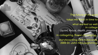 The future of my work
takes me back in time to
what worked so well
in college
(quiet, focus, depth, passion),
in collage'ing, ?ower-arranging
storyboarding with notecards,
2005 Dr. John McLaughin'ing.
 