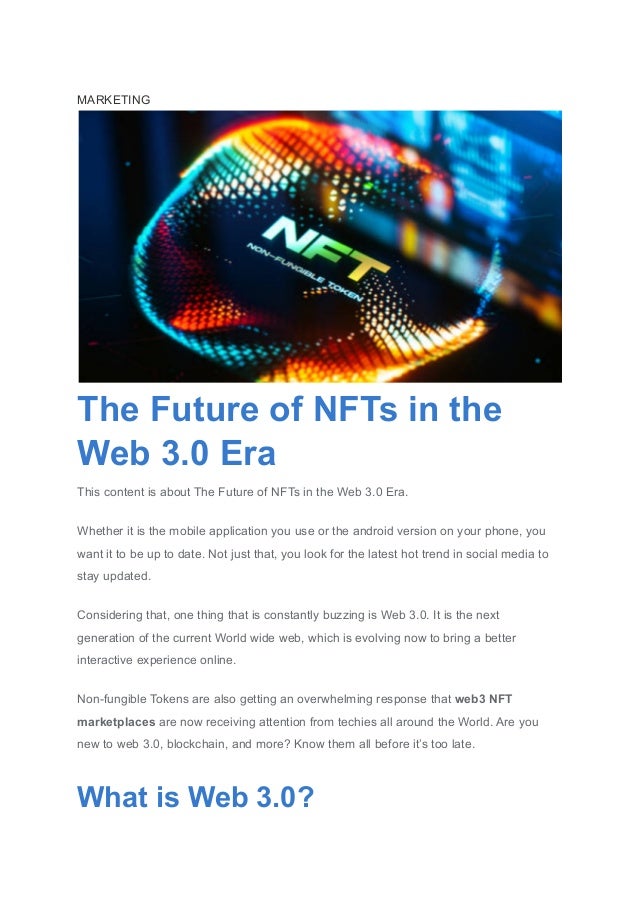 MARKETING
The Future of NFTs in the
Web 3.0 Era
This content is about The Future of NFTs in the Web 3.0 Era.
Whether it is the mobile application you use or the android version on your phone, you
want it to be up to date. Not just that, you look for the latest hot trend in social media to
stay updated.
Considering that, one thing that is constantly buzzing is Web 3.0. It is the next
generation of the current World wide web, which is evolving now to bring a better
interactive experience online.
Non-fungible Tokens are also getting an overwhelming response that web3 NFT
marketplaces are now receiving attention from techies all around the World. Are you
new to web 3.0, blockchain, and more? Know them all before it’s too late.
What is Web 3.0?
 