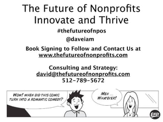 The Future of Nonproﬁts
  Innovate and Thrive
          #thefutureofnpos
              @daveiam
Book Signing to Follow and Contact Us at
    www.thefutureofnonproﬁts.com

       Consulting and Strategy:
   david@thefutureofnonproﬁts.com
           512-789-5672
 