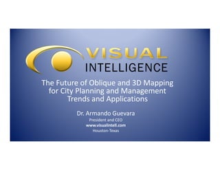 The Future of Oblique and 3D Mapping
for City Planning and Management
Trends and Applications
Dr. Armando Guevara
President and CEO
www.visualintell.com
Houston-Texas

 