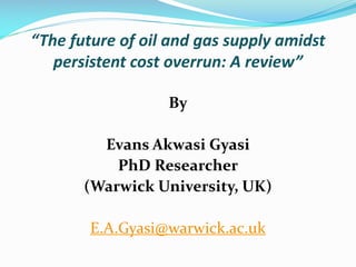 “The future of oil and gas supply amidst
persistent cost overrun: A review”
By
Evans Akwasi Gyasi
PhD Researcher
(Warwick University, UK)
E.A.Gyasi@warwick.ac.uk
 