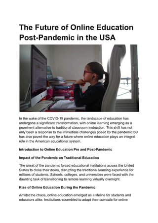 The Future of Online Education
Post-Pandemic in the USA
In the wake of the COVID-19 pandemic, the landscape of education has
undergone a significant transformation, with online learning emerging as a
prominent alternative to traditional classroom instruction. This shift has not
only been a response to the immediate challenges posed by the pandemic but
has also paved the way for a future where online education plays an integral
role in the American educational system.
Introduction to Online Education Pre and Post-Pandemic
Impact of the Pandemic on Traditional Education
The onset of the pandemic forced educational institutions across the United
States to close their doors, disrupting the traditional learning experience for
millions of students. Schools, colleges, and universities were faced with the
daunting task of transitioning to remote learning virtually overnight.
Rise of Online Education During the Pandemic
Amidst the chaos, online education emerged as a lifeline for students and
educators alike. Institutions scrambled to adapt their curricula for online
 