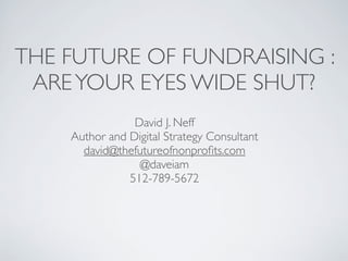 THE FUTURE OF FUNDRAISING :
 ARE YOUR EYES WIDE SHUT?
                David J. Neff
    Author and Digital Strategy Consultant
      david@thefutureofnonproﬁts.com
                 @daveiam
               512-789-5672
 