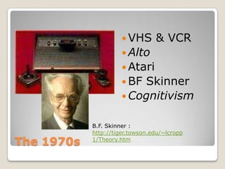  VHS      & VCR
                       Alto
                       Atari
                       BFSkinner
                       Cognitivism


            B.F. Skinner :
            http://tiger.towson.edu/~lcropp
The 1970s   1/Theory.htm
 