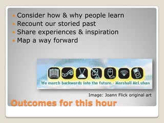  Consider how & why people learn
 Recount our storied past
 Share experiences & inspiration
 Map a way forward




                      Image: Joann Flick original art

Outcomes for this hour
 