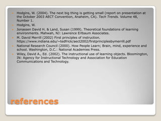    Hodgins, W. (2004). The next big thing is getting small (report on presentation at
    the October 2003 AECT Convention, Anaheim, CA). Tech Trends. Volume 48,
    Number 1.
   Hodgins, W.
   Jonassen David H. & Land, Susan (1999). Theoretical foundations of learning
    environments. Mahwah, NJ: Lawrence Erlbaum Associates.
   M. David Merrill (2002) First principles of instruction.
    https://www.indiana.edu/~tedfrick/aect2002/firstprinciplesbymerrill.pdf
   National Research Council (2000). How People Learn; Brain, mind, experience and
    school. Washington, D.C.: National Academies Press.
   Wiley, David A., Ed. (2002). The instructional use of learning objects. Bloomington,
    IN: Agency for Instructional Technology and Association for Education
    Communications and Technology.




references
 
