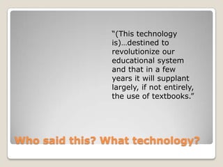 “(This technology
                is)…destined to
                revolutionize our
                educational system
                and that in a few
                years it will supplant
                largely, if not entirely,
                the use of textbooks.”




Who said this? What technology?
 