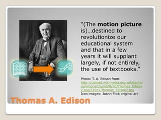 “(The motion picture
              is)…destined to
              revolutionize our
              educational system
              and that in a few
              years it will supplant
              largely, if not entirely,
              the use of textbooks.”
              Photo: T. A. Edison from:
              http://upload.wikimedia.org/wikipedia/
              commons/thumb/9/9d/Thomas_Edison
              2.jpg/220px-Thomas_Edison2.jpg
              Icon images: Joann Flick original art

Thomas A. Edison
 