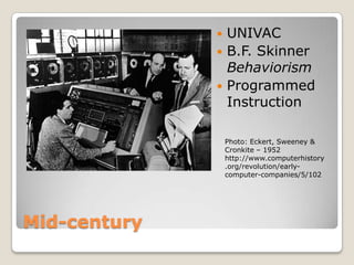  UNIVAC
               B.F. Skinner
                Behaviorism
               Programmed
                Instruction

                  Photo: Eckert, Sweeney &
                  Cronkite – 1952
                  http://www.computerhistory
                  .org/revolution/early-
                  computer-companies/5/102




Mid-century
 