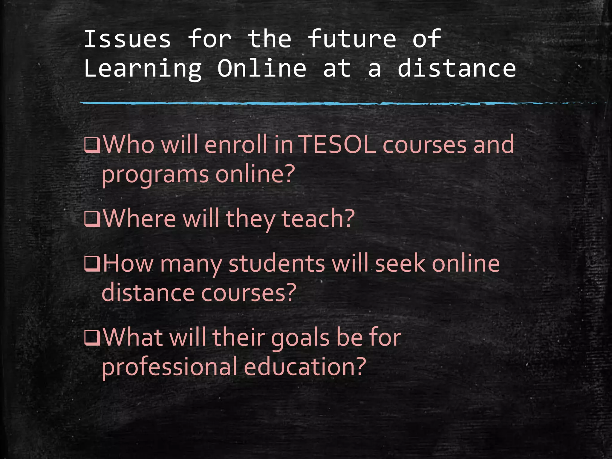 Issues for the future of
Learning Online at a distance
Who will enroll inTESOL courses and
programs online?
Where will they teach?
How many students will seek online
distance courses?
What will their goals be for
professional education?
 