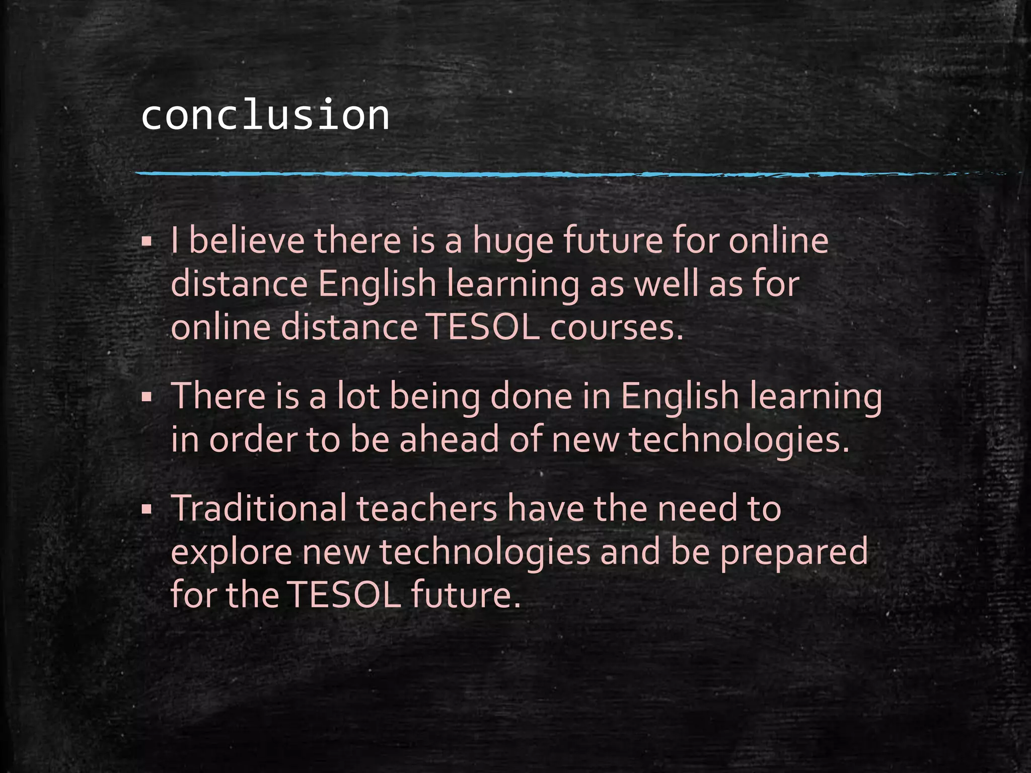 conclusion
 I believe there is a huge future for online
distance English learning as well as for
online distanceTESOL courses.
 There is a lot being done in English learning
in order to be ahead of new technologies.
 Traditional teachers have the need to
explore new technologies and be prepared
for theTESOL future.
 