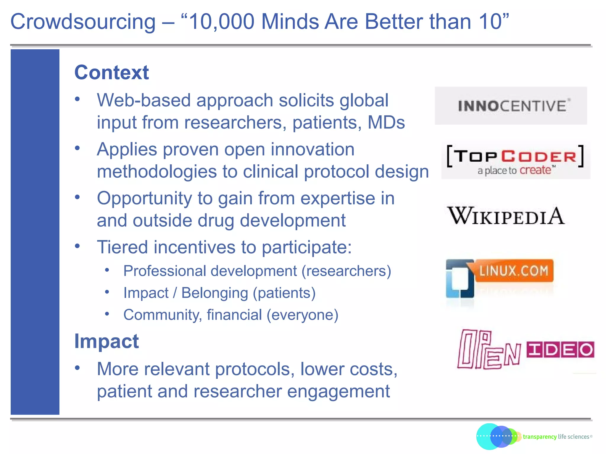 Crowdsourcing – “10,000 Minds Are Better than 10”
Context
• Web-based approach solicits global
input from researchers, patients, MDs
• Applies proven open innovation
methodologies to clinical protocol design
• Opportunity to gain from expertise in
and outside drug development
• Tiered incentives to participate:
• Professional development (researchers)
• Impact / Belonging (patients)
• Community, financial (everyone)
Impact
• More relevant protocols, lower costs,
patient and researcher engagement
 