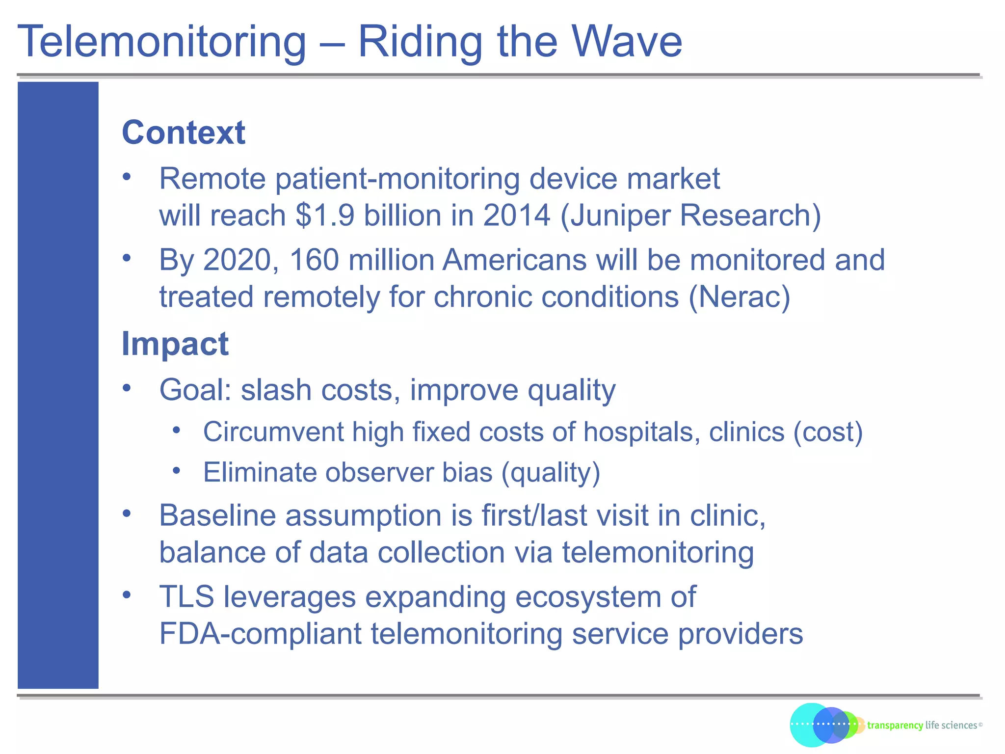Telemonitoring – Riding the Wave
Context
• Remote patient-monitoring device market
will reach $1.9 billion in 2014 (Juniper Research)
• By 2020, 160 million Americans will be monitored and
treated remotely for chronic conditions (Nerac)
Impact
• Goal: slash costs, improve quality
• Circumvent high fixed costs of hospitals, clinics (cost)
• Eliminate observer bias (quality)
• Baseline assumption is first/last visit in clinic,
balance of data collection via telemonitoring
• TLS leverages expanding ecosystem of
FDA-compliant telemonitoring service providers
 