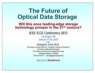 The Future of
 Optical Data Storage
  Will this once leading-edge storage
technology prosper in the 21st century?
        IEEE ICCE Conference 2012
                       Las Vegas, NV
                     January 13-16, 2012
                                < by >
                   Richard G. Zech, Ph.D.
      Consultant & Expert Witness - Computer Storage & Photonics
                    President & Managing Principal
             The ADVanced ENTerprises (ADVENT) Group
                      Colorado Springs, CO 80906
              (719) 633-4377 v adventgrp@comcast.net

                   [Special to SlideShare]
 