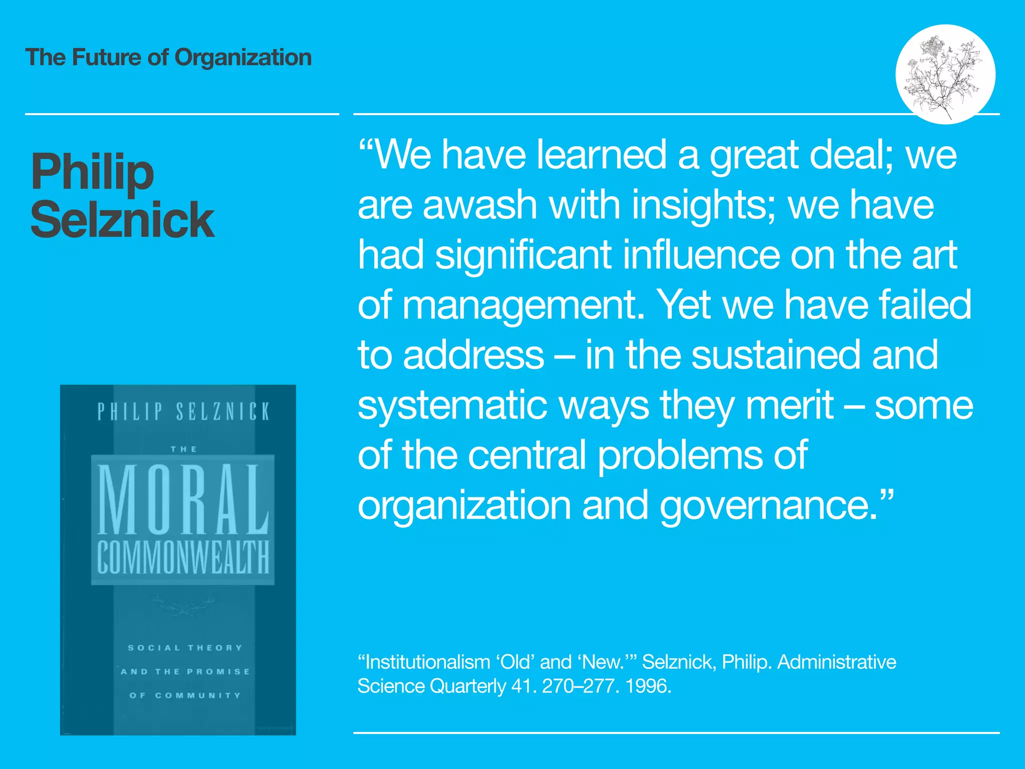 The Future of Organization
“We have learned a great deal; we
are awash with insights; we have
had significant influence on the art
of management. Yet we have failed
to address – in the sustained and
systematic ways they merit – some
of the central problems of
organization and governance.”
Philip
Selznick
“Institutionalism ‘Old’ and ‘New.’” Selznick, Philip. Administrative
Science Quarterly 41. 270–277. 1996.
 