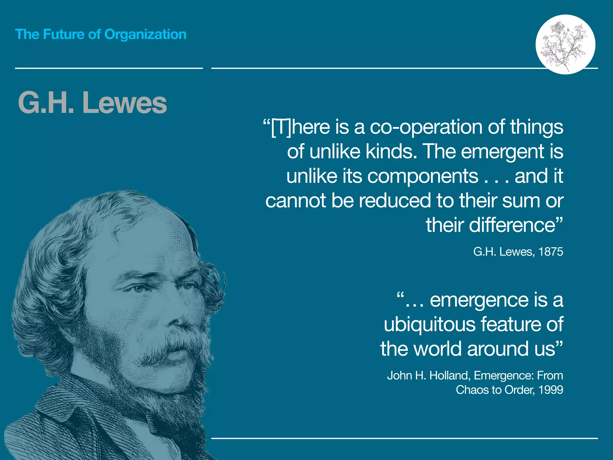 The Future of Organization
“… emergence is a
ubiquitous feature of
the world around us”

John H. Holland, Emergence: From
Chaos to Order, 1999
“[T]here is a co-operation of things
of unlike kinds. The emergent is
unlike its components . . . and it
cannot be reduced to their sum or
their difference”

G.H. Lewes, 1875
G.H. Lewes
 