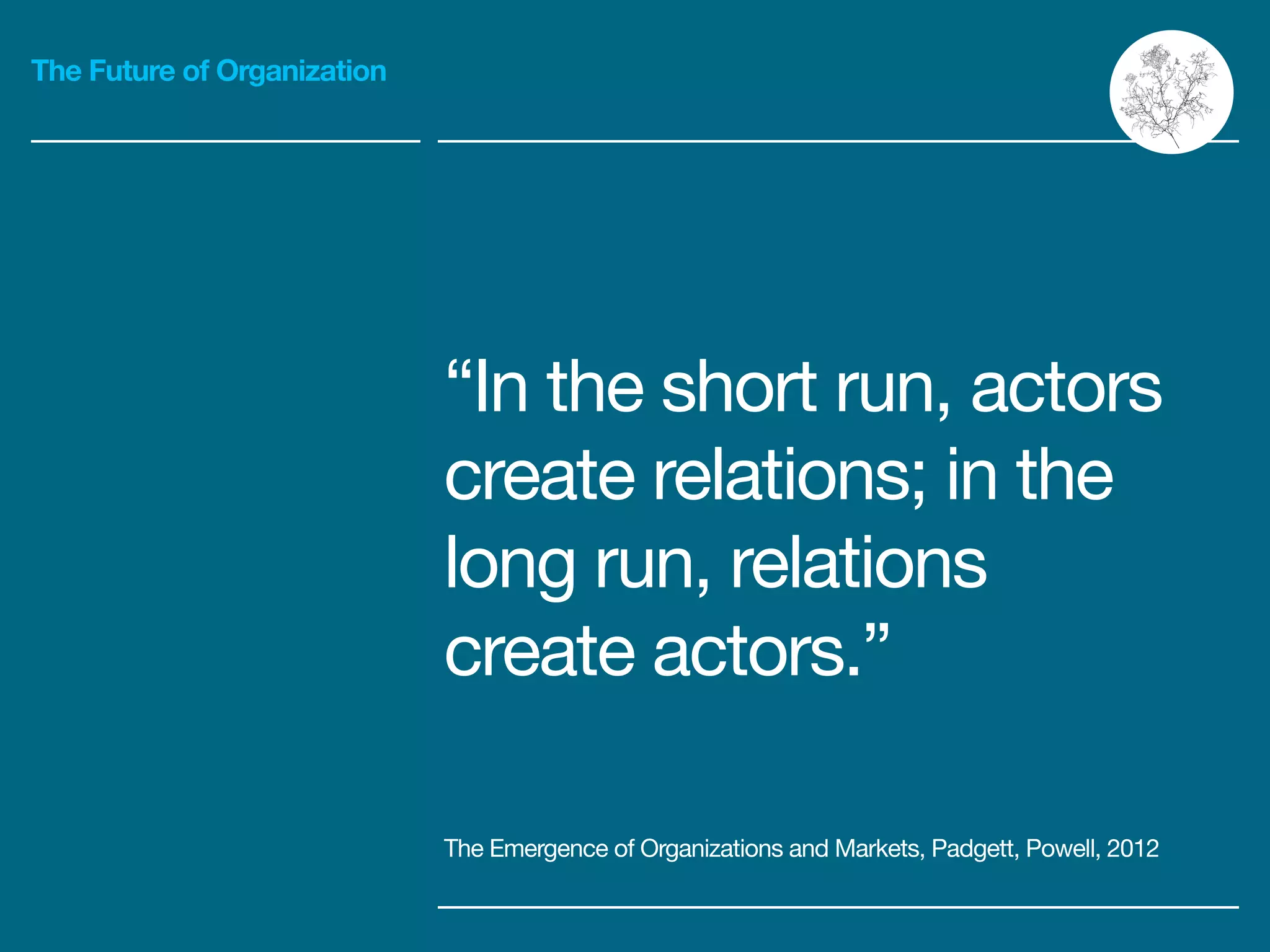 The Future of Organization
“In the short run, actors
create relations; in the
long run, relations
create actors.”
!
The Emergence of Organizations and Markets, Padgett, Powell, 2012
 