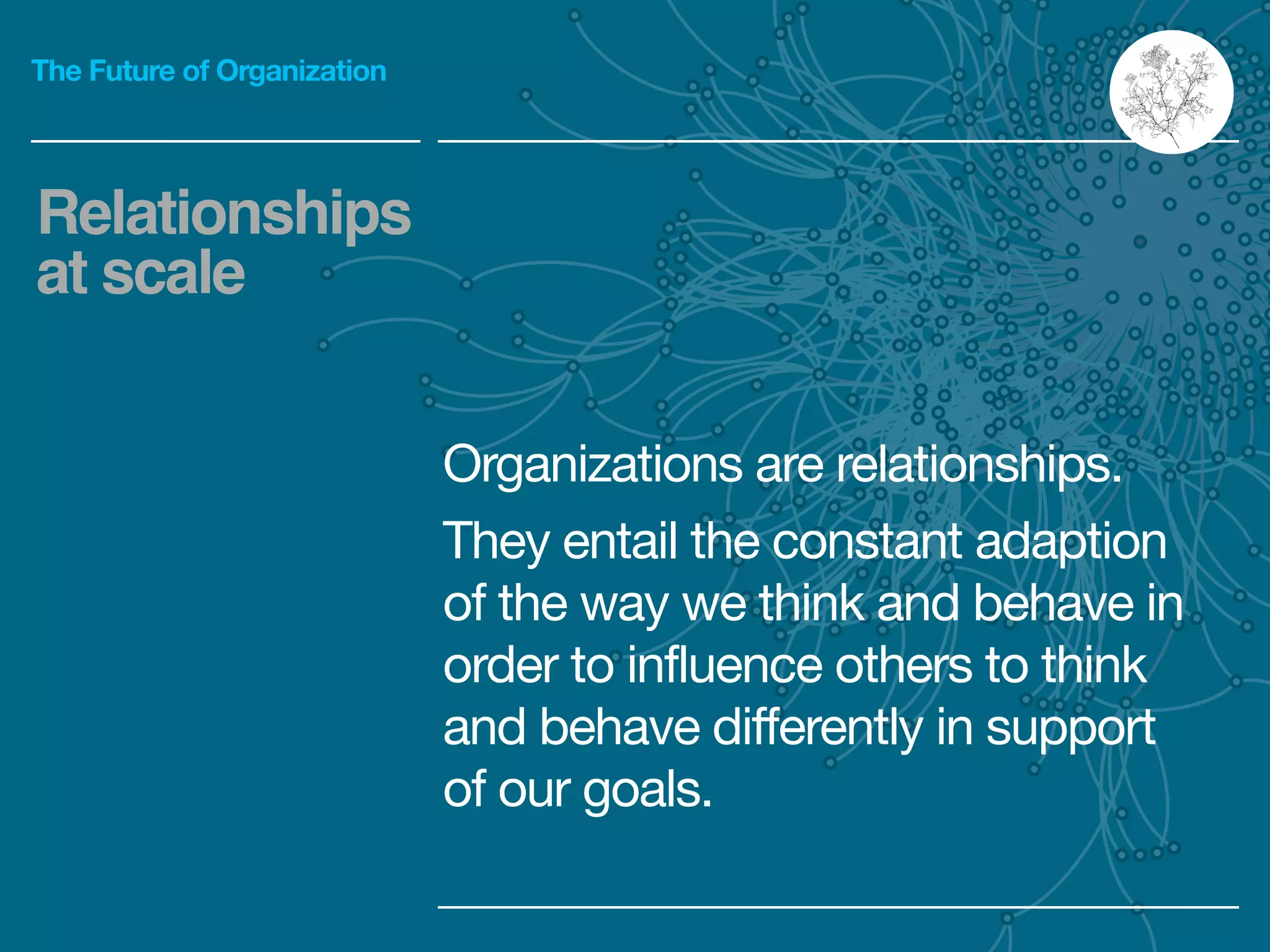 The Future of Organization
Organizations are relationships.

They entail the constant adaption
of the way we think and behave in
order to influence others to think
and behave differently in support
of our goals.
Relationships
at scale
 