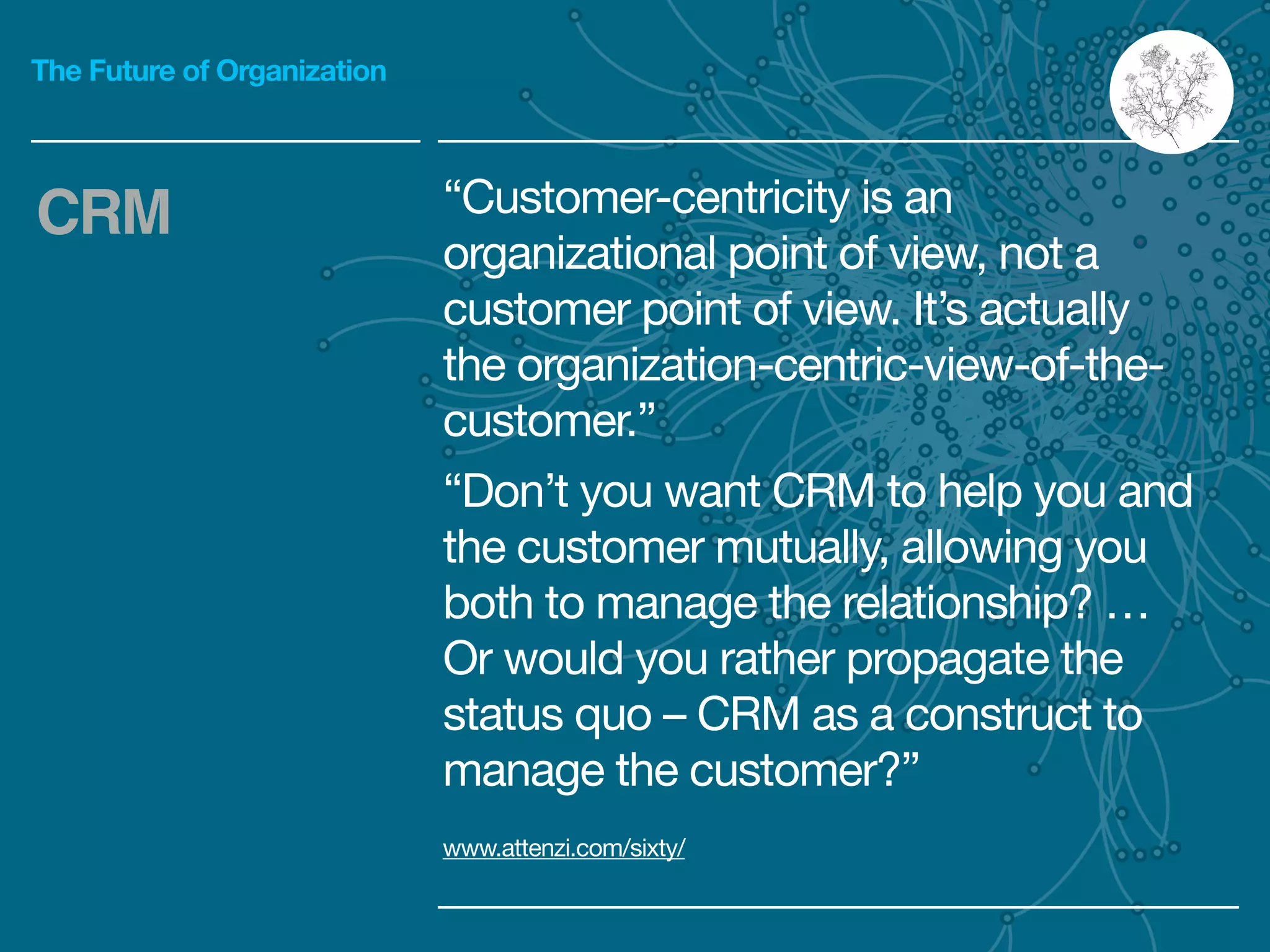 The Future of Organization
“Customer-centricity is an
organizational point of view, not a
customer point of view. It’s actually
the organization-centric-view-of-the-
customer.”

“Don’t you want CRM to help you and
the customer mutually, allowing you
both to manage the relationship? …
Or would you rather propagate the
status quo – CRM as a construct to
manage the customer?”
CRM
www.attenzi.com/sixty/
 