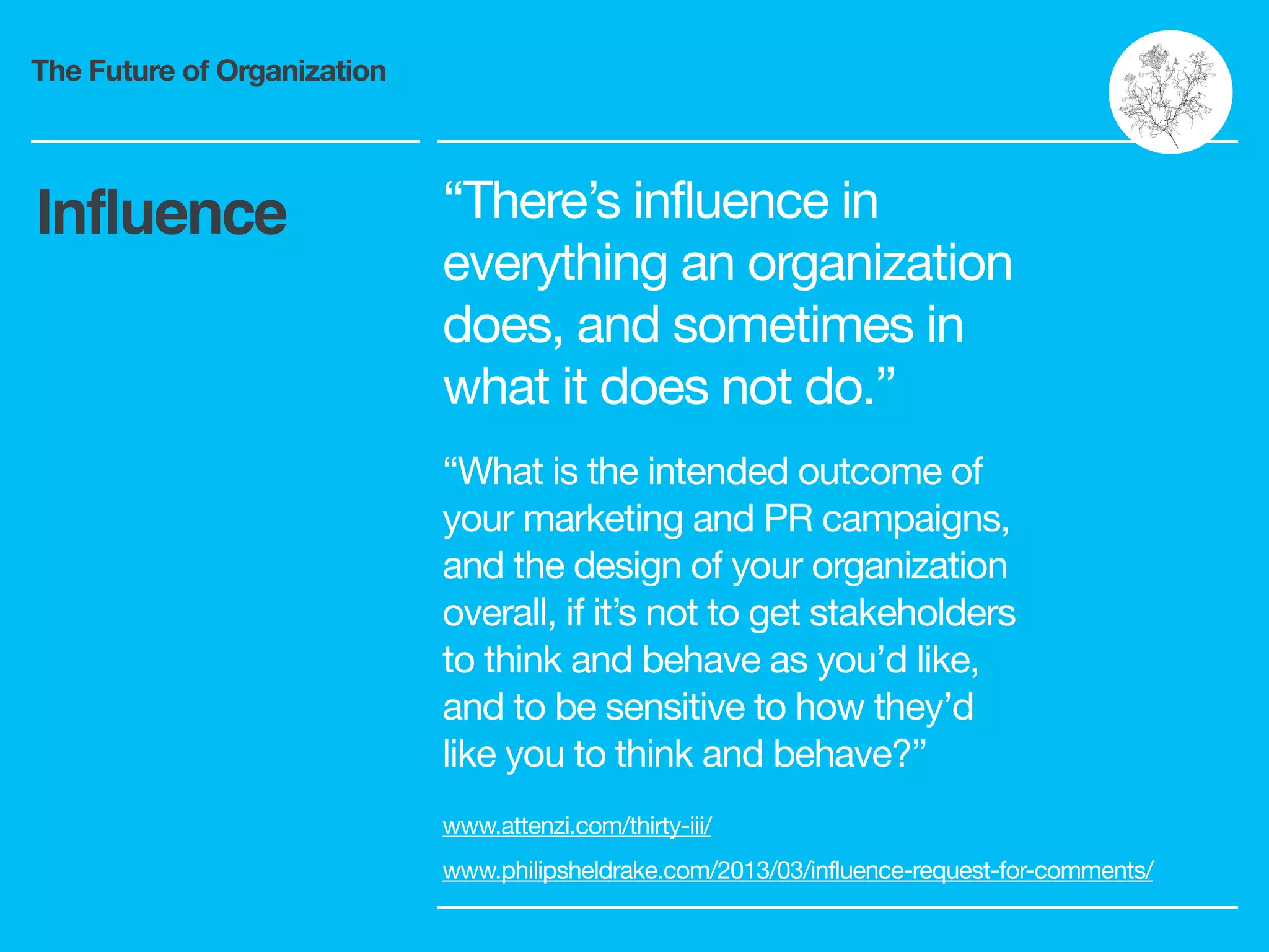 The Future of Organization
“There’s influence in
everything an organization
does, and sometimes in
what it does not do.”

“What is the intended outcome of
your marketing and PR campaigns,
and the design of your organization
overall, if it’s not to get stakeholders
to think and behave as you’d like,
and to be sensitive to how they’d
like you to think and behave?”
www.attenzi.com/thirty-iii/ 

www.philipsheldrake.com/2013/03/influence-request-for-comments/
Influence
 