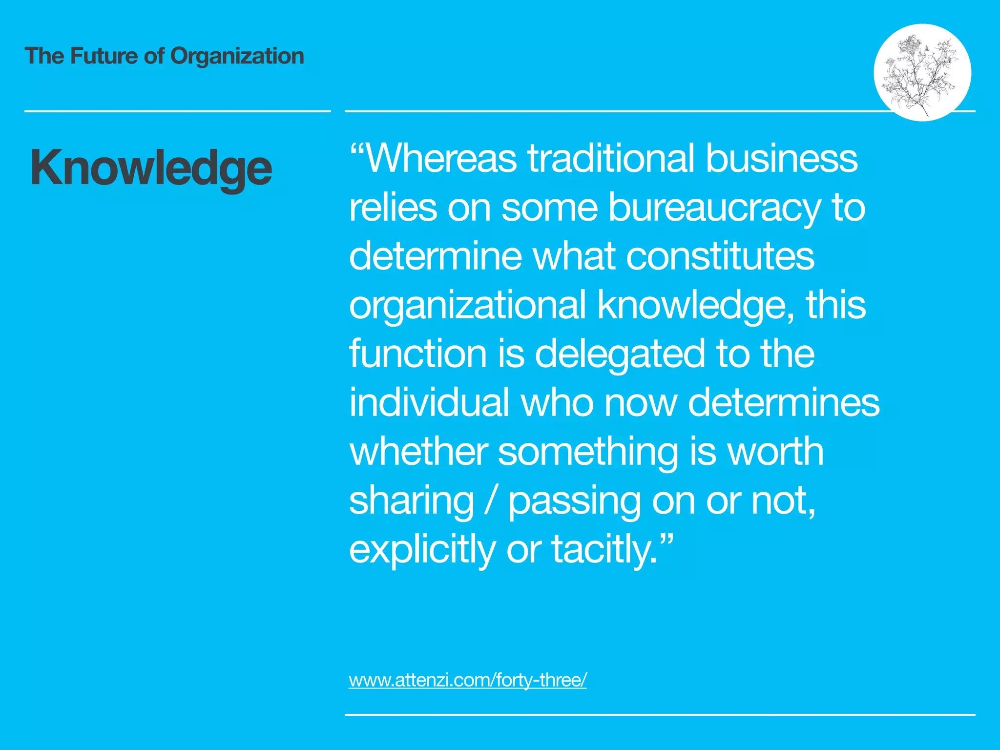 The Future of Organization
“Whereas traditional business
relies on some bureaucracy to
determine what constitutes
organizational knowledge, this
function is delegated to the
individual who now determines
whether something is worth
sharing / passing on or not,
explicitly or tacitly.”
www.attenzi.com/forty-three/
Knowledge
 