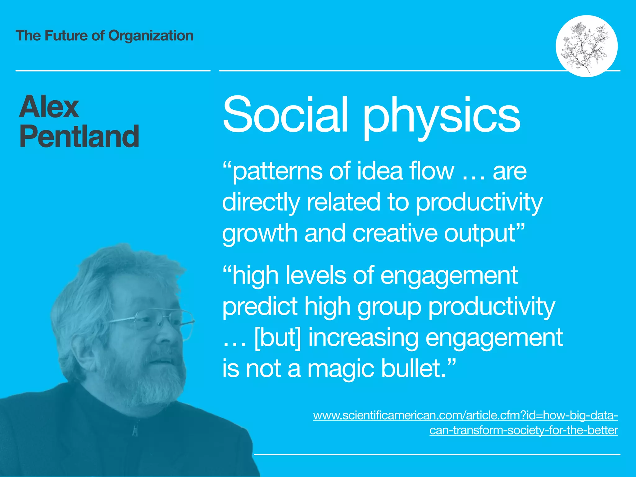 The Future of Organization
Alex
Pentland Social physics

“patterns of idea flow … are
directly related to productivity
growth and creative output”

“high levels of engagement
predict high group productivity
… [but] increasing engagement
is not a magic bullet.”

www.scientificamerican.com/article.cfm?id=how-big-data-
can-transform-society-for-the-better
 