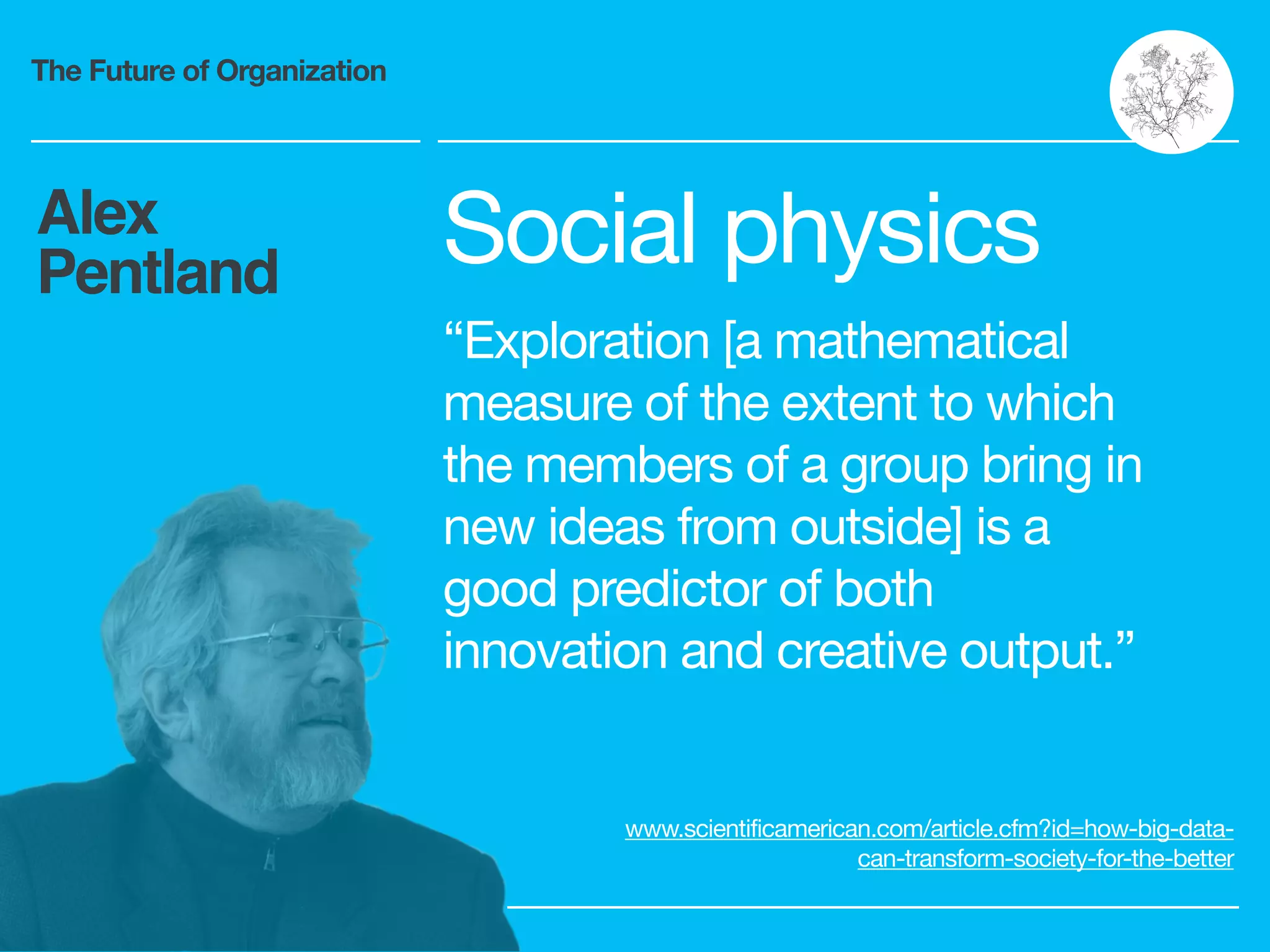 The Future of Organization
Alex
Pentland Social physics

“Exploration [a mathematical
measure of the extent to which
the members of a group bring in
new ideas from outside] is a
good predictor of both
innovation and creative output.”
www.scientificamerican.com/article.cfm?id=how-big-data-
can-transform-society-for-the-better
 