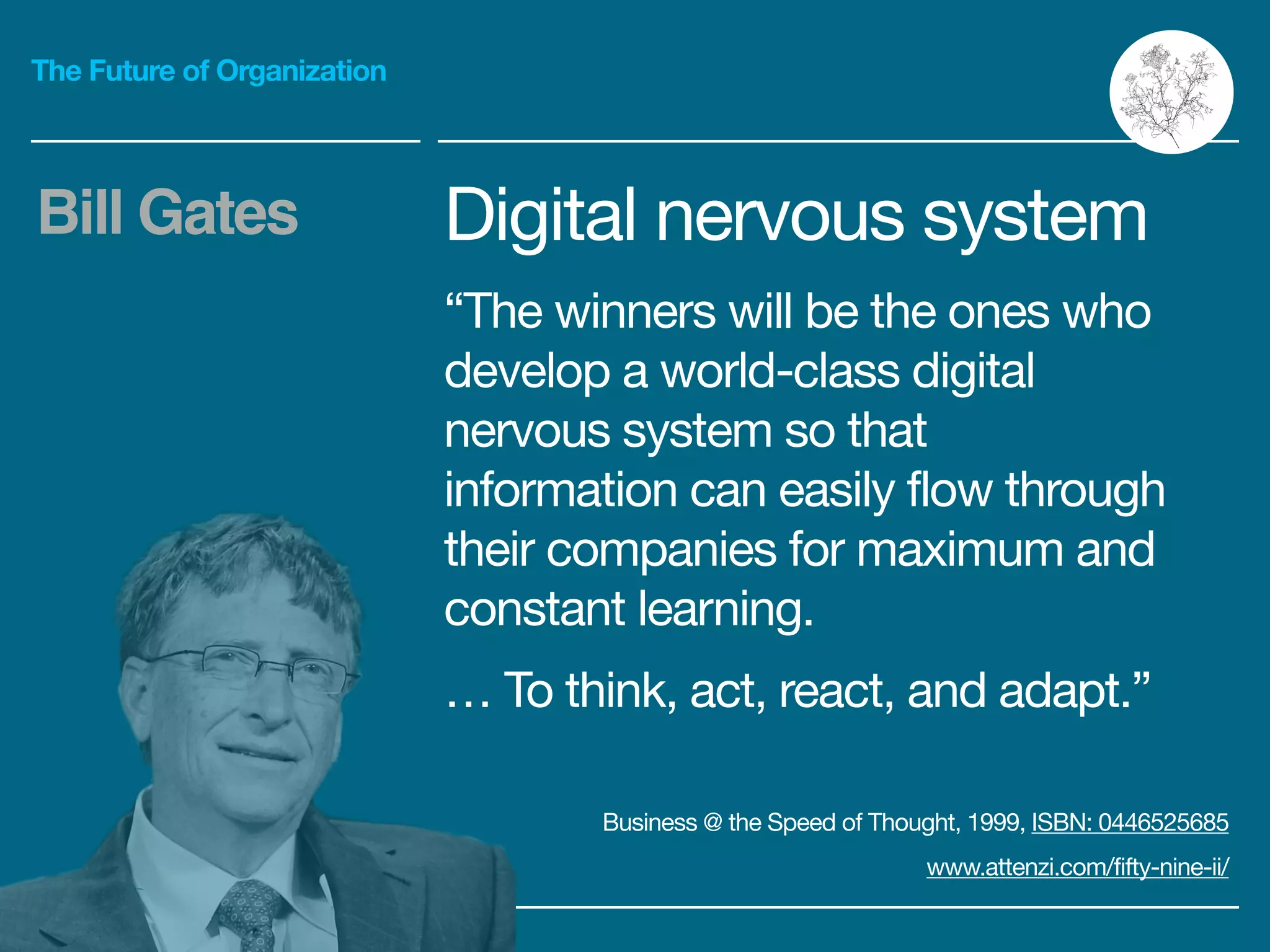 The Future of Organization
Digital nervous system

“The winners will be the ones who
develop a world-class digital
nervous system so that
information can easily flow through
their companies for maximum and
constant learning.

… To think, act, react, and adapt.”
Bill Gates
Business @ the Speed of Thought, 1999, ISBN: 0446525685

www.attenzi.com/fifty-nine-ii/
 