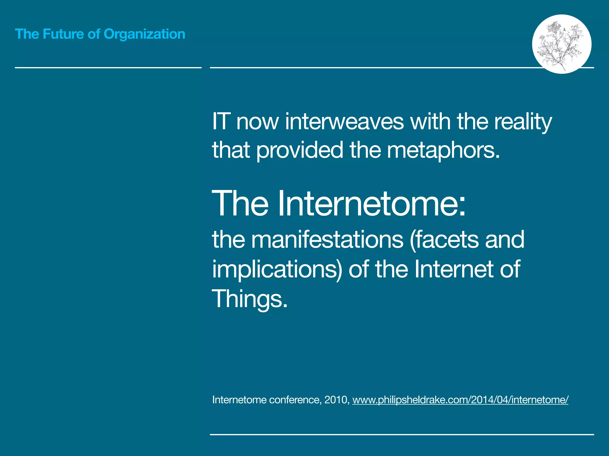 The Future of Organization
IT now interweaves with the reality
that provided the metaphors.

The Internetome:

the manifestations (facets and
implications) of the Internet of
Things.
Internetome conference, 2010, www.philipsheldrake.com/2014/04/internetome/
 