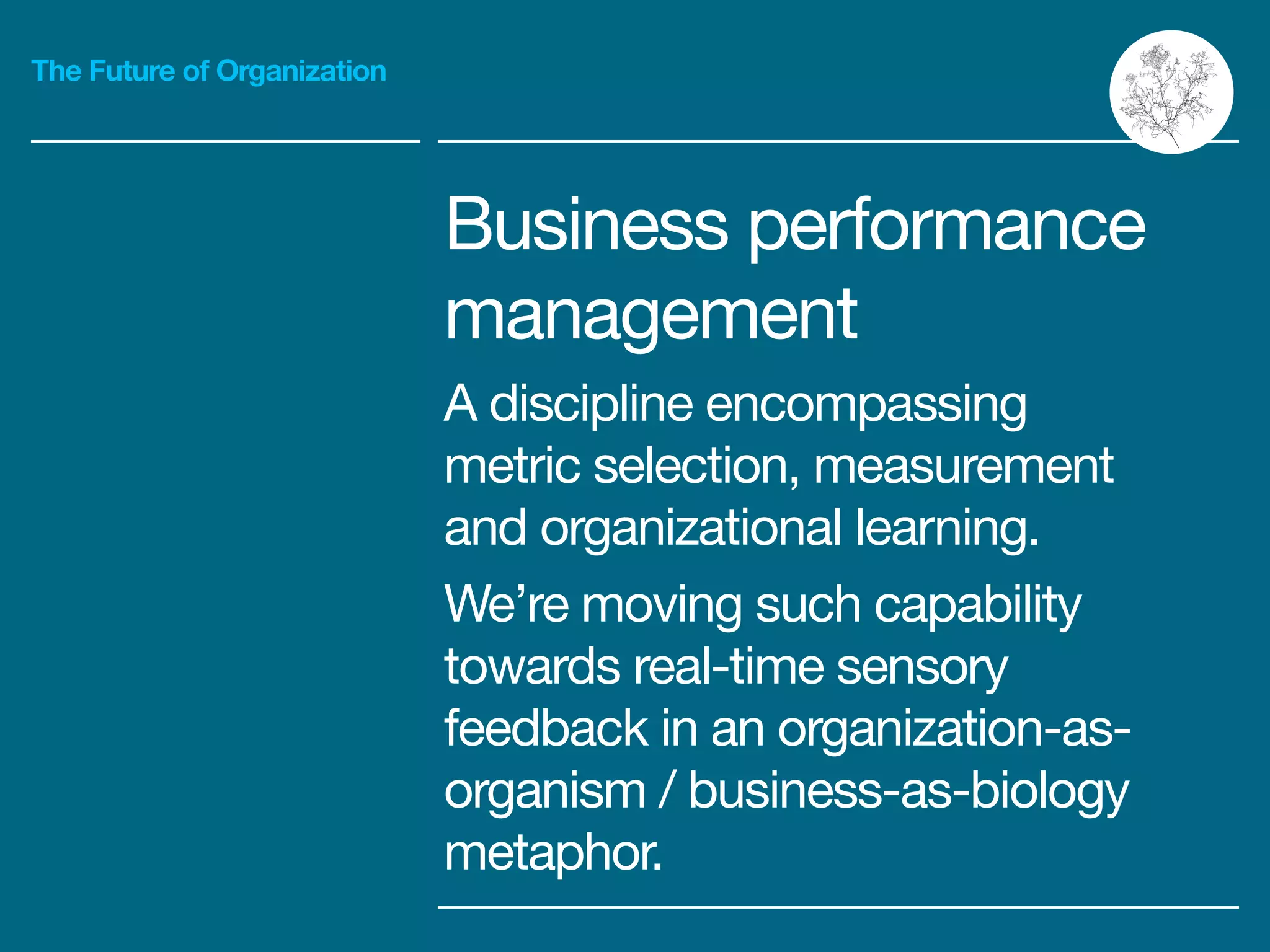 The Future of Organization
Business performance
management

A discipline encompassing
metric selection, measurement
and organizational learning.

We’re moving such capability
towards real-time sensory
feedback in an organization-as-
organism / business-as-biology
metaphor.
 