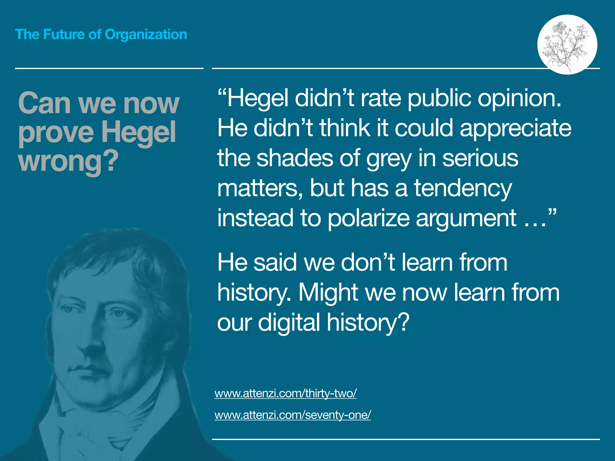 The Future of Organization
“Hegel didn’t rate public opinion.
He didn’t think it could appreciate
the shades of grey in serious
matters, but has a tendency
instead to polarize argument …”

He said we don’t learn from
history. Might we now learn from
our digital history?
www.attenzi.com/thirty-two/ 

www.attenzi.com/seventy-one/
Can we now
prove Hegel
wrong?
 