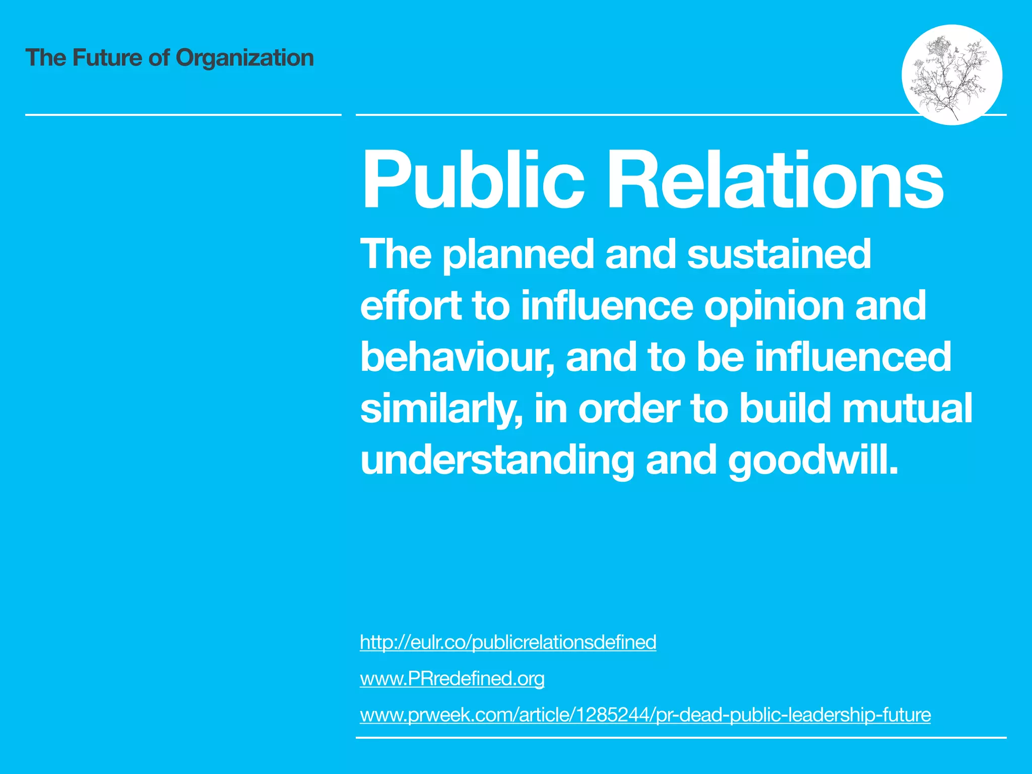 The Future of Organization
Public Relations
The planned and sustained
effort to influence opinion and
behaviour, and to be influenced
similarly, in order to build mutual
understanding and goodwill.
http://eulr.co/publicrelationsdefined 

www.PRredefined.org 

www.prweek.com/article/1285244/pr-dead-public-leadership-future
 