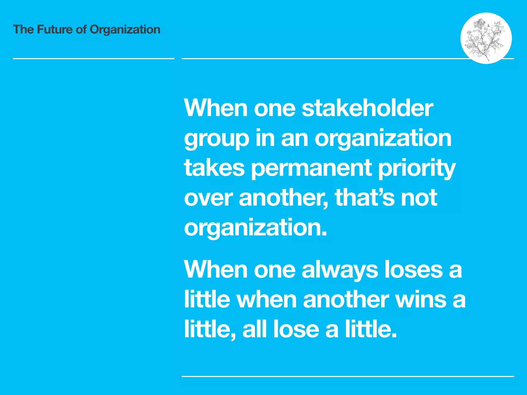 The Future of Organization
When one stakeholder
group in an organization
takes permanent priority
over another, that’s not
organization.
When one always loses a
little when another wins a
little, all lose a little.
 