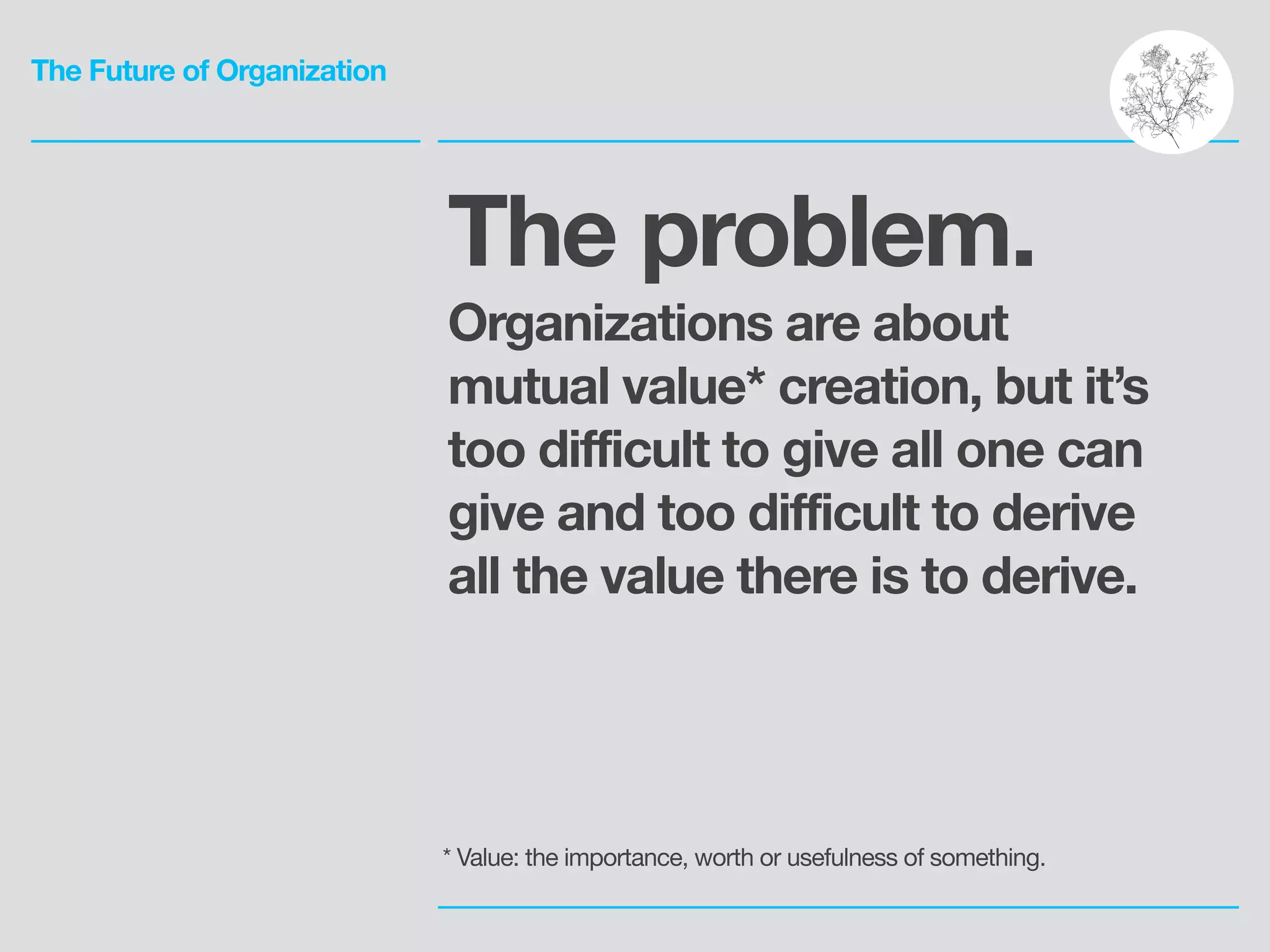 The Future of Organization
The problem.
Organizations are about
mutual value* creation, but it’s
too difficult to give all one can
give and too difficult to derive
all the value there is to derive.
* Value: the importance, worth or usefulness of something.
 