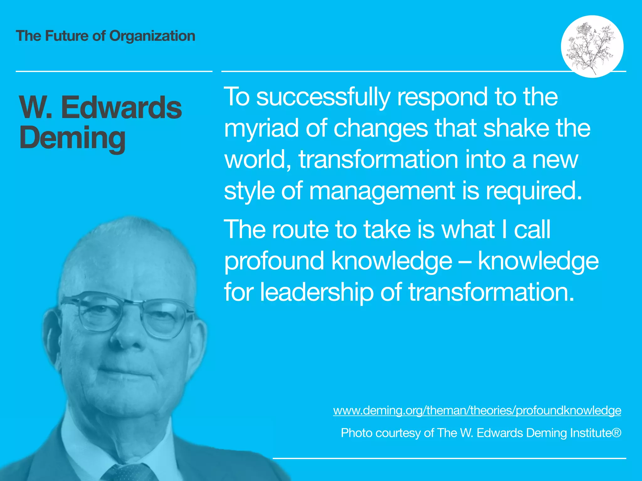 The Future of Organization
To successfully respond to the
myriad of changes that shake the
world, transformation into a new
style of management is required.

The route to take is what I call
profound knowledge – knowledge
for leadership of transformation.
W. Edwards
Deming
www.deming.org/theman/theories/profoundknowledge

Photo courtesy of The W. Edwards Deming Institute®
 