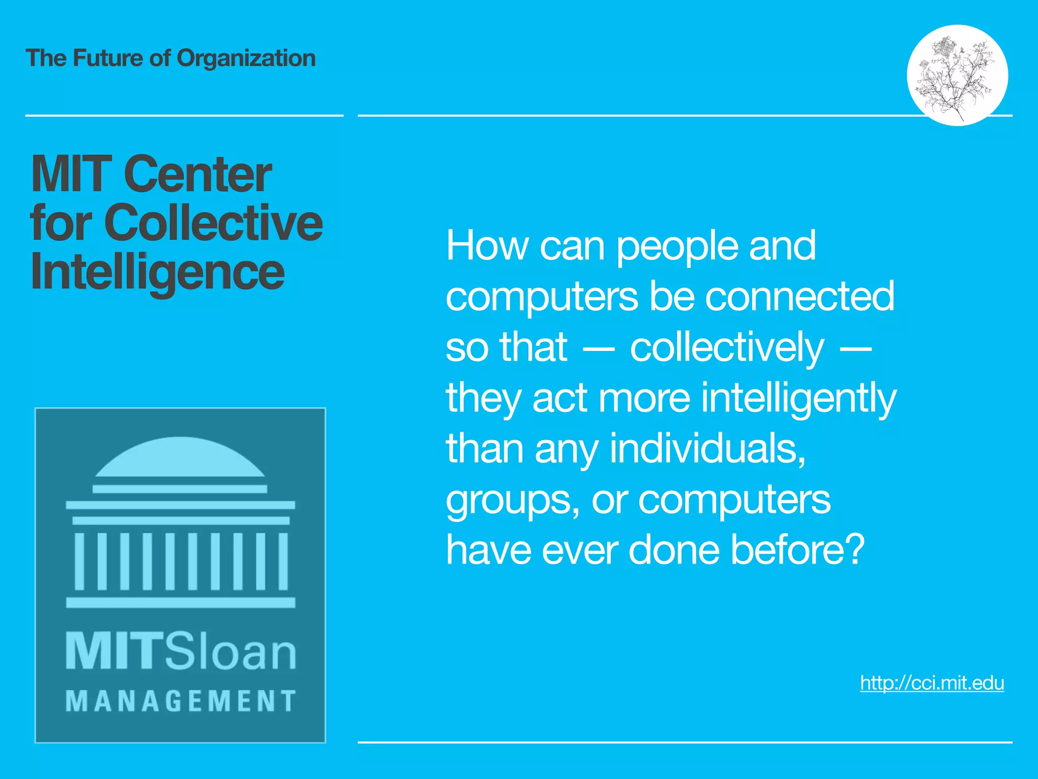 The Future of Organization
MIT Center
for Collective
Intelligence
http://cci.mit.edu
How can people and
computers be connected
so that — collectively —
they act more intelligently
than any individuals,
groups, or computers
have ever done before?
 