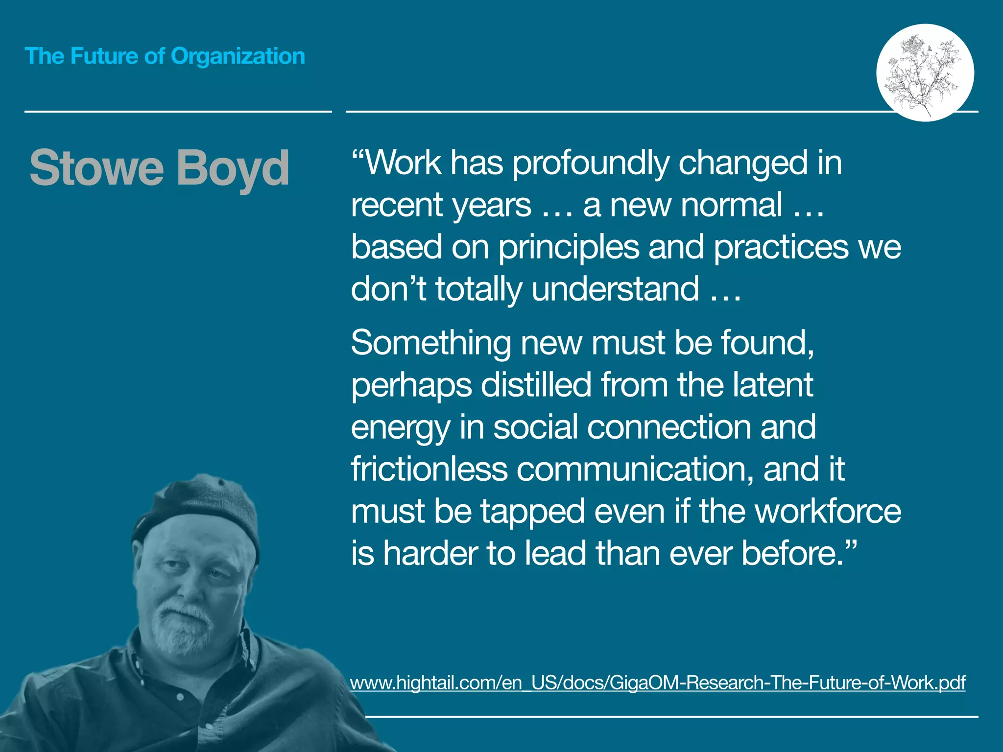 The Future of Organization
“Work has profoundly changed in
recent years … a new normal …
based on principles and practices we
don’t totally understand …

Something new must be found,
perhaps distilled from the latent
energy in social connection and
frictionless communication, and it
must be tapped even if the workforce
is harder to lead than ever before.”
Stowe Boyd
www.hightail.com/en_US/docs/GigaOM-Research-The-Future-of-Work.pdf
 