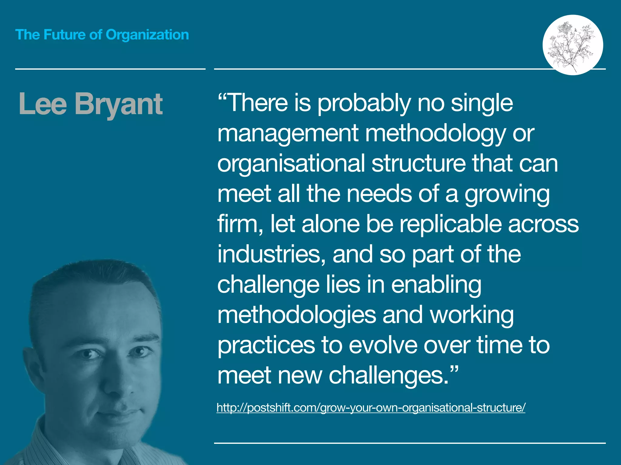 The Future of Organization
“There is probably no single
management methodology or
organisational structure that can
meet all the needs of a growing
firm, let alone be replicable across
industries, and so part of the
challenge lies in enabling
methodologies and working
practices to evolve over time to
meet new challenges.”
Lee Bryant
http://postshift.com/grow-your-own-organisational-structure/
 