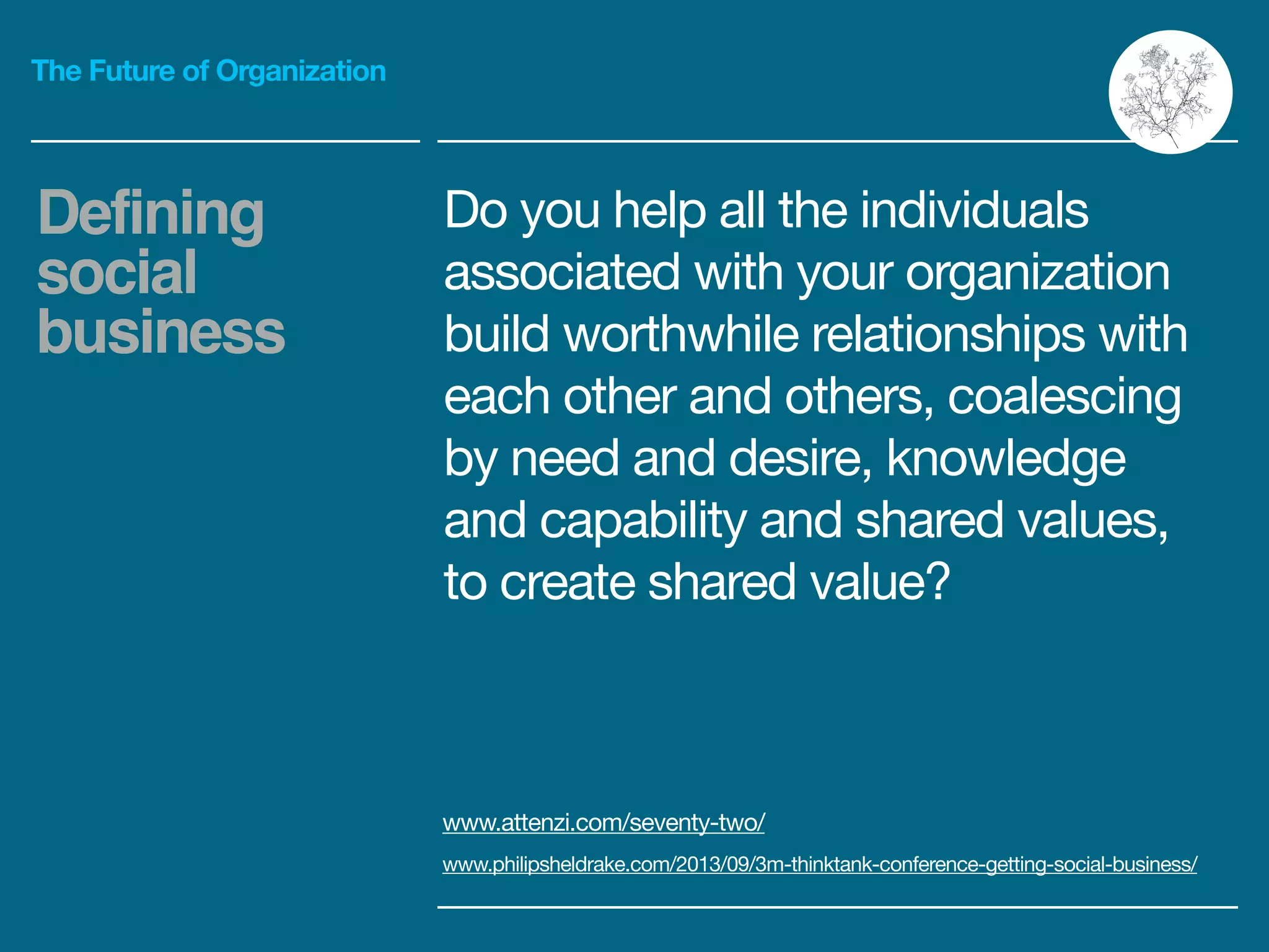 The Future of Organization
Do you help all the individuals
associated with your organization
build worthwhile relationships with
each other and others, coalescing
by need and desire, knowledge
and capability and shared values,
to create shared value?
Defining
social
business
www.attenzi.com/seventy-two/ 

www.philipsheldrake.com/2013/09/3m-thinktank-conference-getting-social-business/
 