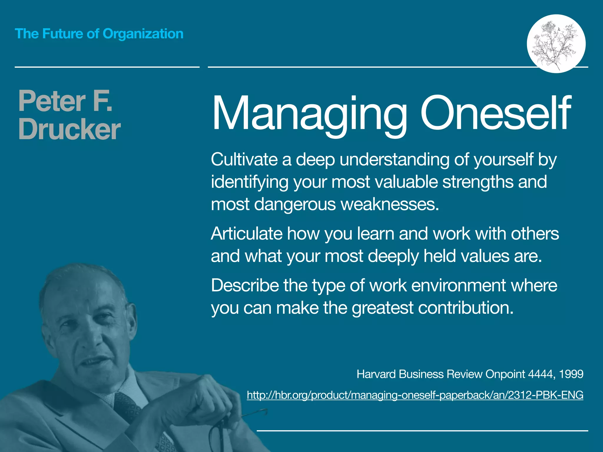 The Future of Organization
Managing Oneself

Cultivate a deep understanding of yourself by
identifying your most valuable strengths and
most dangerous weaknesses.

Articulate how you learn and work with others
and what your most deeply held values are.

Describe the type of work environment where
you can make the greatest contribution.

Peter F.
Drucker
Harvard Business Review Onpoint 4444, 1999

http://hbr.org/product/managing-oneself-paperback/an/2312-PBK-ENG
 