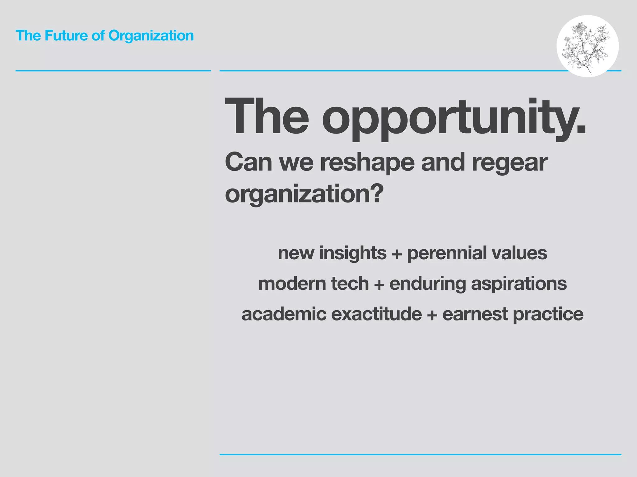 The Future of Organization
The opportunity.
Can we reshape and regear
organization?
!
new insights + perennial values
modern tech + enduring aspirations
academic exactitude + earnest practice
 
