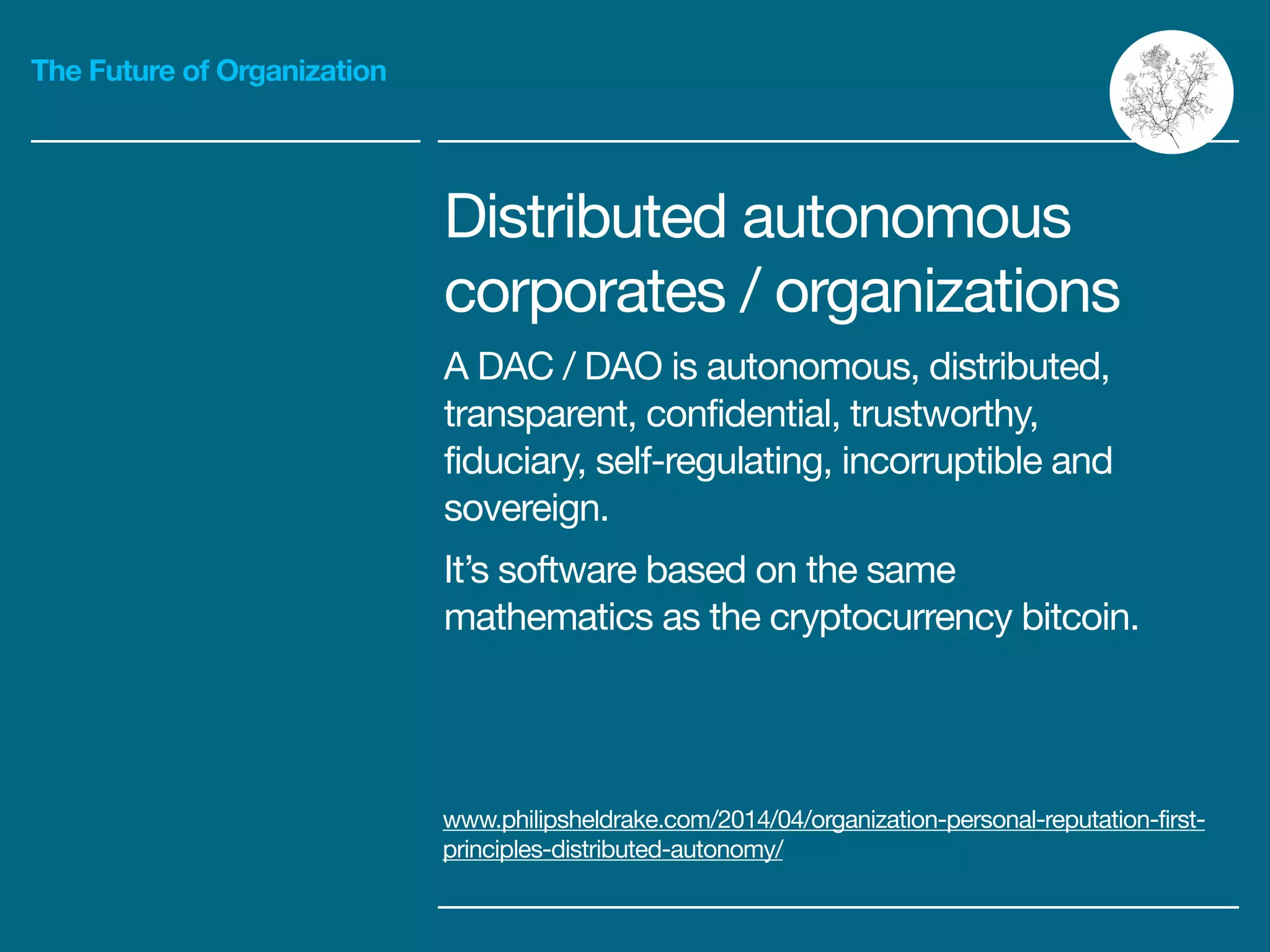 The Future of Organization
Distributed autonomous

corporates / organizations

A DAC / DAO is autonomous, distributed,
transparent, confidential, trustworthy,
fiduciary, self-regulating, incorruptible and
sovereign.

It’s software based on the same
mathematics as the cryptocurrency bitcoin.
www.philipsheldrake.com/2014/04/organization-personal-reputation-first-
principles-distributed-autonomy/
 