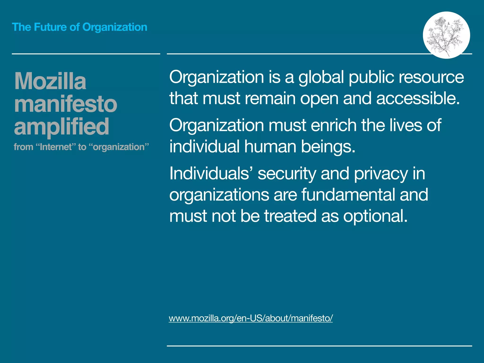 The Future of Organization
Organization is a global public resource
that must remain open and accessible.

Organization must enrich the lives of
individual human beings.

Individuals’ security and privacy in
organizations are fundamental and
must not be treated as optional.
Mozilla
manifesto
amplified!
from “Internet” to “organization”
www.mozilla.org/en-US/about/manifesto/
 