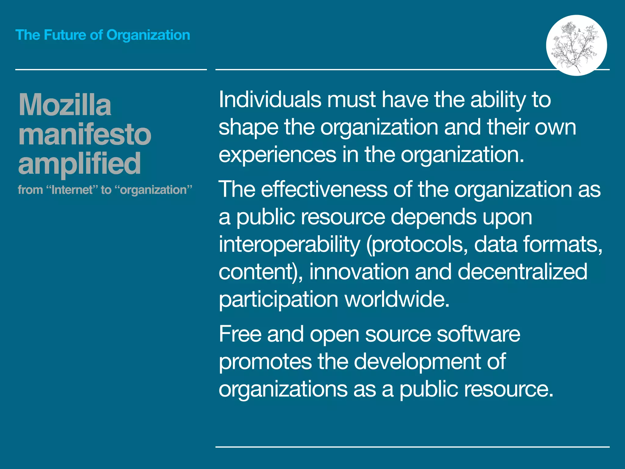 The Future of Organization
Individuals must have the ability to
shape the organization and their own
experiences in the organization. 

The effectiveness of the organization as
a public resource depends upon
interoperability (protocols, data formats,
content), innovation and decentralized
participation worldwide.

Free and open source software
promotes the development of
organizations as a public resource.
Mozilla
manifesto
amplified!
from “Internet” to “organization”
 